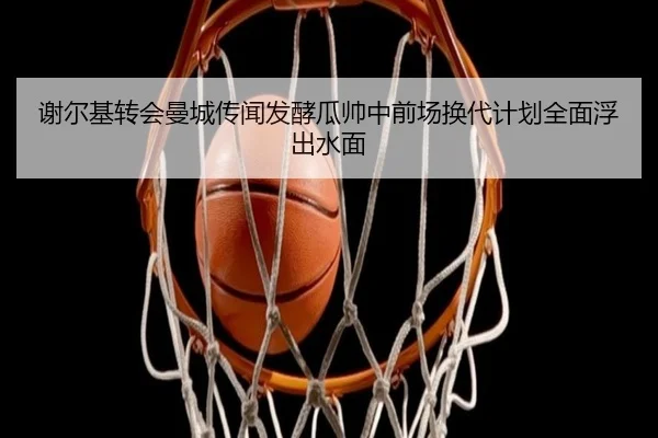 谢尔基转会曼城传闻发酵瓜帅中前场换代计划全面浮出水面